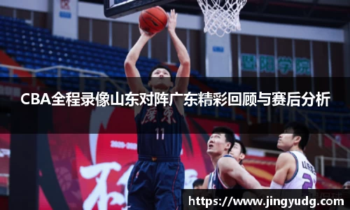 CBA全程录像山东对阵广东精彩回顾与赛后分析